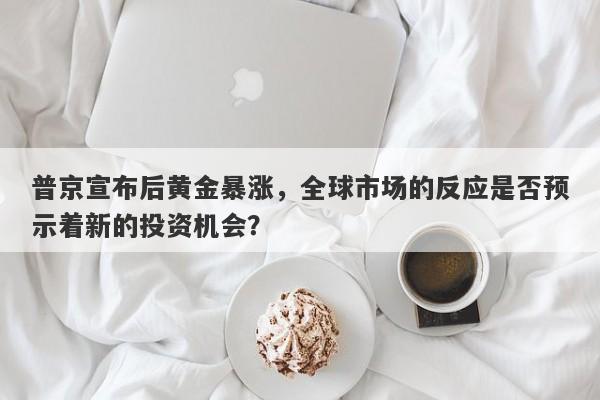 普京宣布后黄金暴涨，全球市场的反应是否预示着新的投资机会？