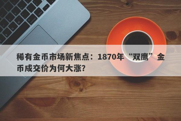 稀有金币市场新焦点：1870年“双鹰”金币成交价为何大涨？