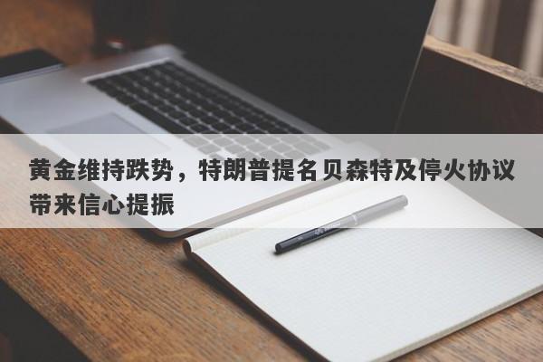 黄金维持跌势，特朗普提名贝森特及停火协议带来信心提振