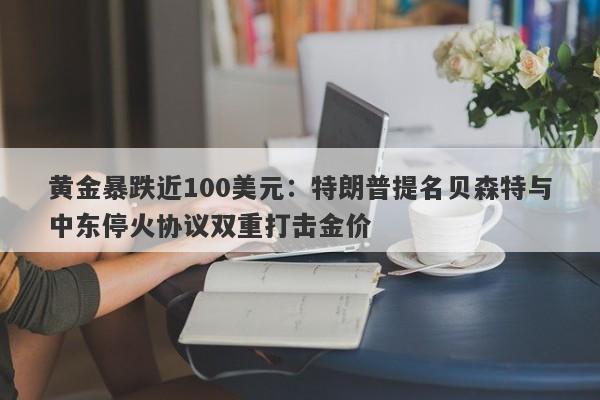 黄金暴跌近100美元：特朗普提名贝森特与中东停火协议双重打击金价