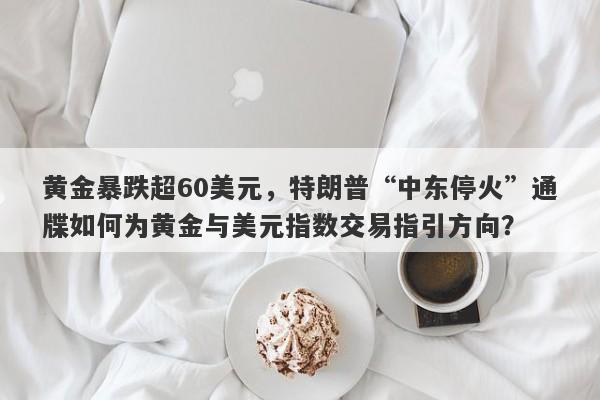 黄金暴跌超60美元，特朗普“中东停火”通牒如何为黄金与美元指数交易指引方向？