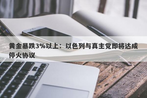 黄金暴跌3%以上：以色列与真主党即将达成停火协议