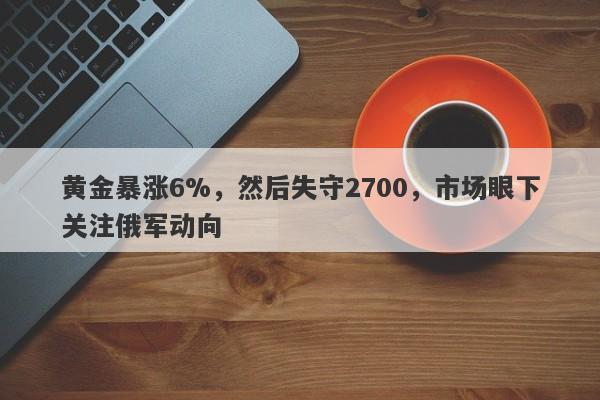 黄金暴涨6%，然后失守2700，市场眼下关注俄军动向