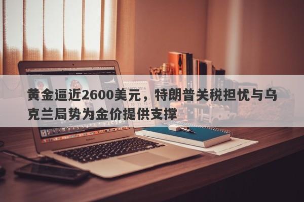 黄金逼近2600美元，特朗普关税担忧与乌克兰局势为金价提供支撑