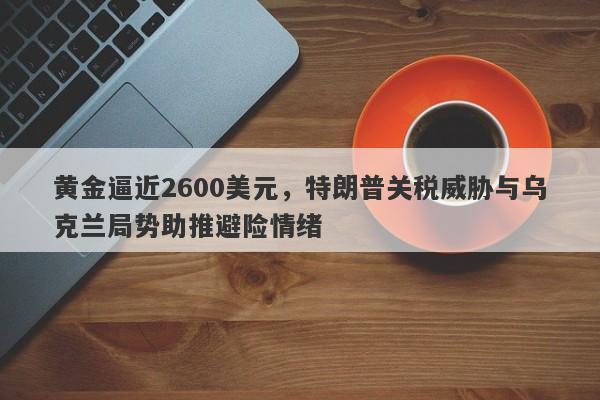 黄金逼近2600美元，特朗普关税威胁与乌克兰局势助推避险情绪