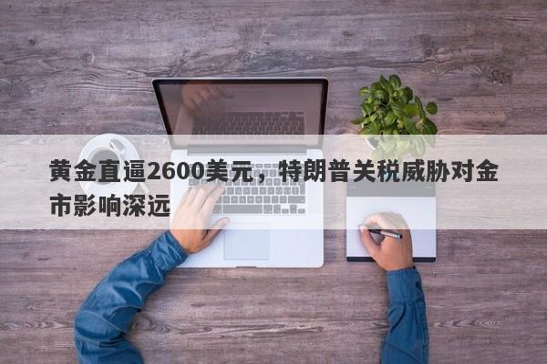 黄金直逼2600美元，特朗普关税威胁对金市影响深远