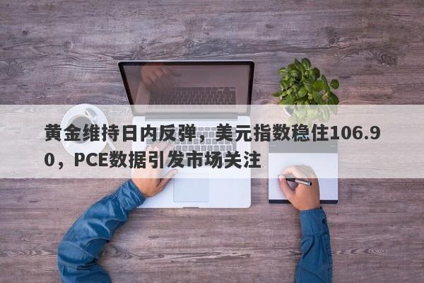 黄金维持日内反弹，美元指数稳住106.90，PCE数据引发市场关注