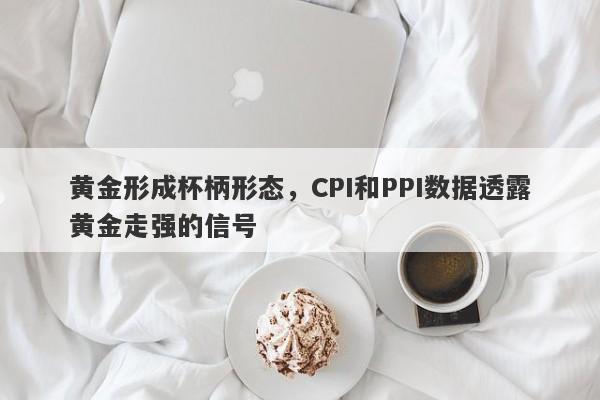 黄金形成杯柄形态，CPI和PPI数据透露黄金走强的信号