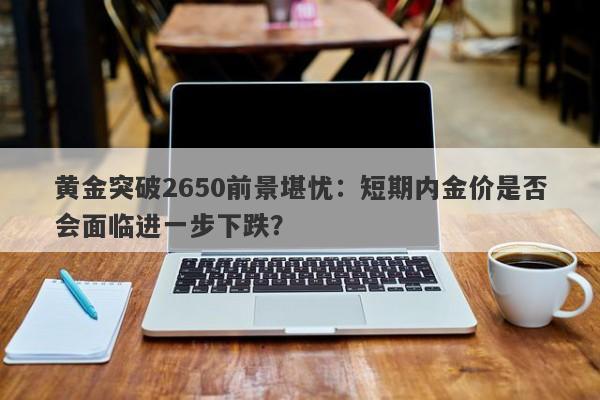 黄金突破2650前景堪忧：短期内金价是否会面临进一步下跌？