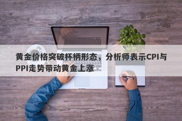 黄金价格突破杯柄形态，分析师表示CPI与PPI走势带动黄金上涨