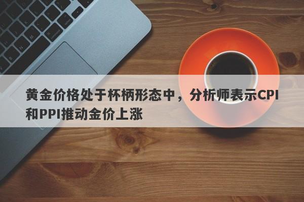 黄金价格处于杯柄形态中，分析师表示CPI和PPI推动金价上涨