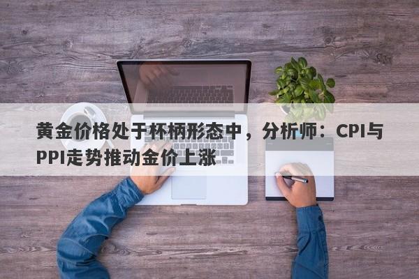 黄金价格处于杯柄形态中，分析师：CPI与PPI走势推动金价上涨