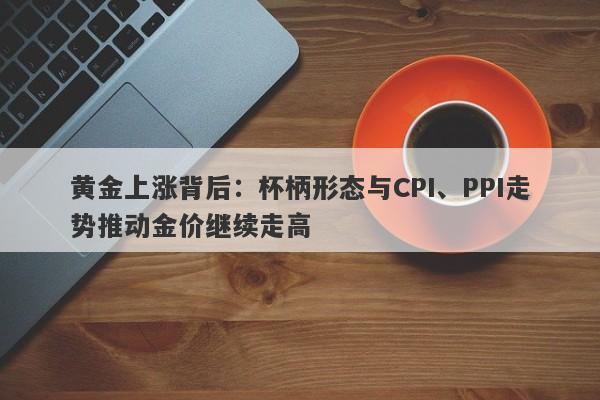 黄金上涨背后：杯柄形态与CPI、PPI走势推动金价继续走高