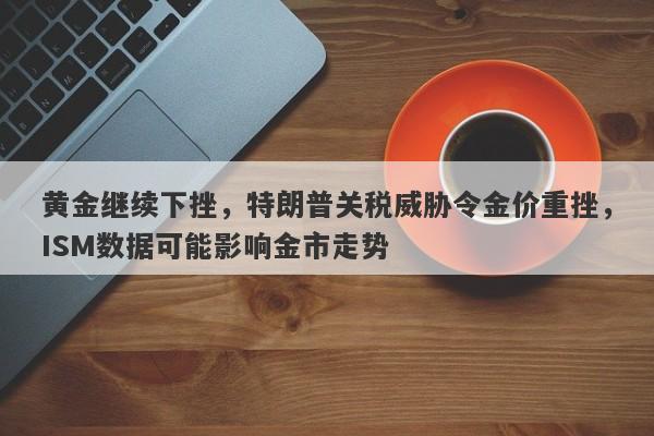 黄金继续下挫，特朗普关税威胁令金价重挫，ISM数据可能影响金市走势