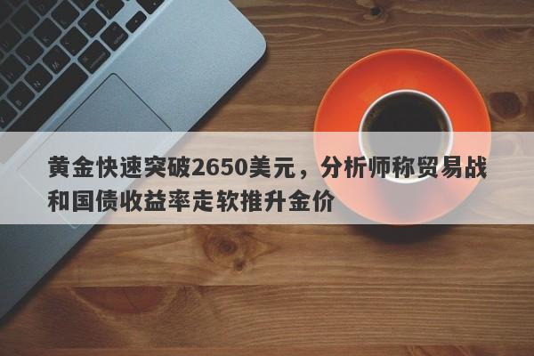 黄金快速突破2650美元，分析师称贸易战和国债收益率走软推升金价