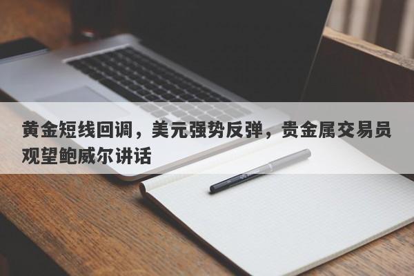 黄金短线回调，美元强势反弹，贵金属交易员观望鲍威尔讲话