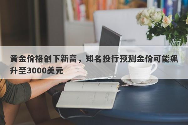 黄金价格创下新高，知名投行预测金价可能飙升至3000美元