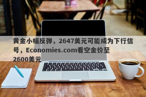 黄金小幅反弹，2647美元可能成为下行信号，Economies.com看空金价至2600美元