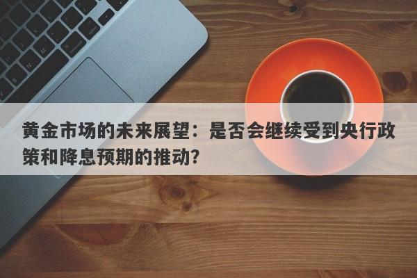 黄金市场的未来展望：是否会继续受到央行政策和降息预期的推动？