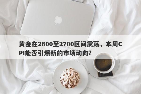 黄金在2600至2700区间震荡，本周CPI能否引爆新的市场动向？