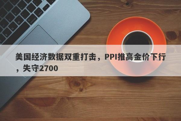 美国经济数据双重打击，PPI推高金价下行，失守2700