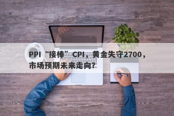 PPI“接棒”CPI，黄金失守2700，市场预期未来走向？