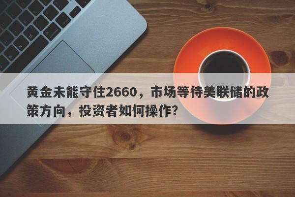 黄金未能守住2660，市场等待美联储的政策方向，投资者如何操作？