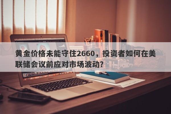 黄金价格未能守住2660，投资者如何在美联储会议前应对市场波动？