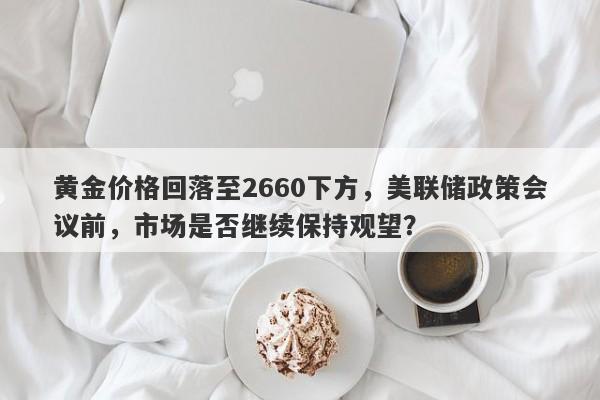 黄金价格回落至2660下方，美联储政策会议前，市场是否继续保持观望？