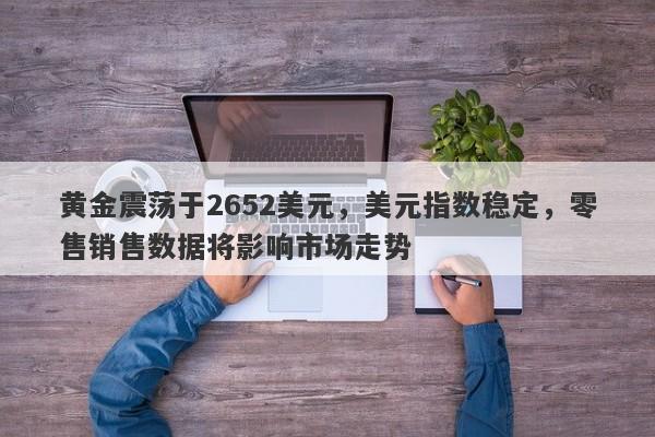 黄金震荡于2652美元，美元指数稳定，零售销售数据将影响市场走势