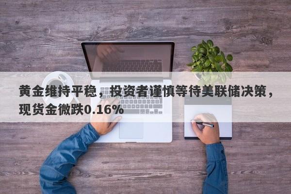 黄金维持平稳，投资者谨慎等待美联储决策，现货金微跌0.16%