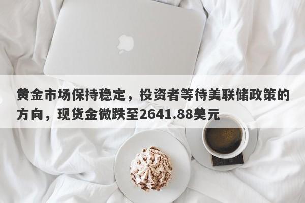 黄金市场保持稳定，投资者等待美联储政策的方向，现货金微跌至2641.88美元