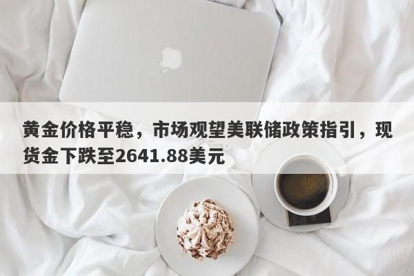 黄金价格平稳，市场观望美联储政策指引，现货金下跌至2641.88美元