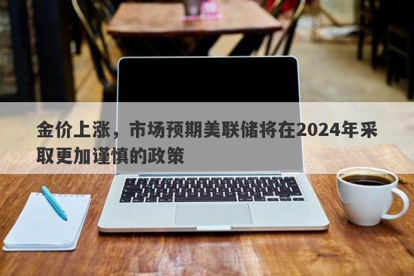 金价上涨，市场预期美联储将在2024年采取更加谨慎的政策