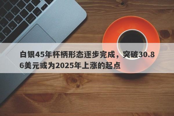 白银45年杯柄形态逐步完成，突破30.86美元或为2025年上涨的起点