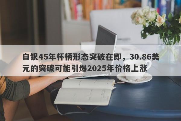 白银45年杯柄形态突破在即，30.86美元的突破可能引爆2025年价格上涨