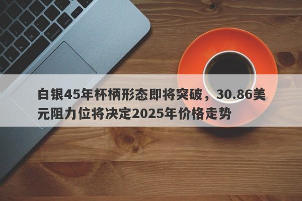 白银45年杯柄形态即将突破，30.86美元阻力位将决定2025年价格走势