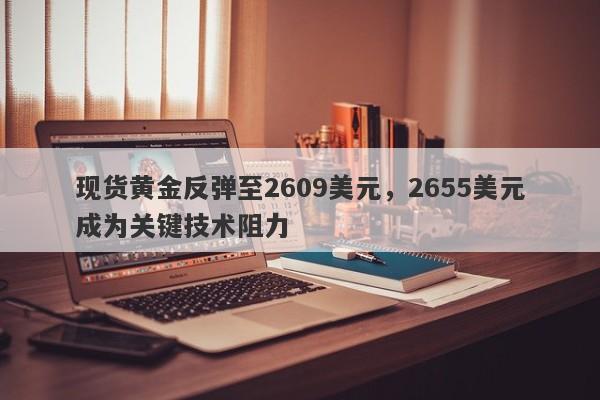 现货黄金反弹至2609美元，2655美元成为关键技术阻力