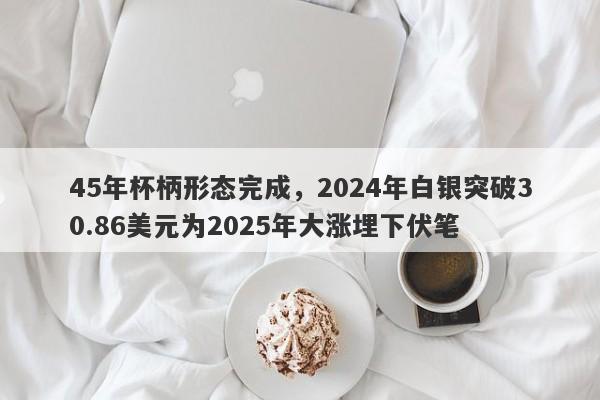 45年杯柄形态完成，2024年白银突破30.86美元为2025年大涨埋下伏笔