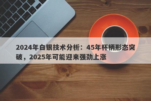 2024年白银技术分析：45年杯柄形态突破，2025年可能迎来强劲上涨