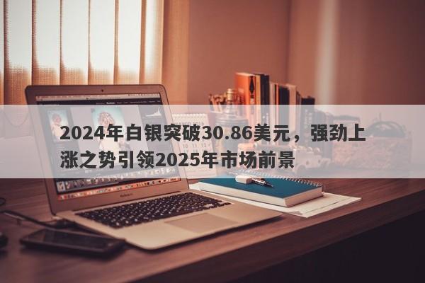 2024年白银突破30.86美元，强劲上涨之势引领2025年市场前景