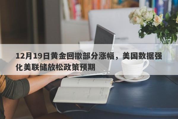 12月19日黄金回撤部分涨幅，美国数据强化美联储放松政策预期