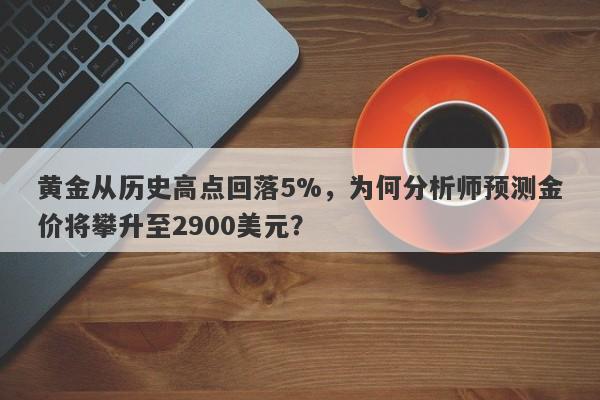 黄金从历史高点回落5%，为何分析师预测金价将攀升至2900美元？