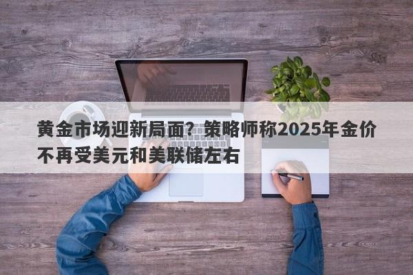 黄金市场迎新局面？策略师称2025年金价不再受美元和美联储左右