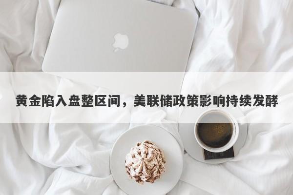 黄金陷入盘整区间，美联储政策影响持续发酵