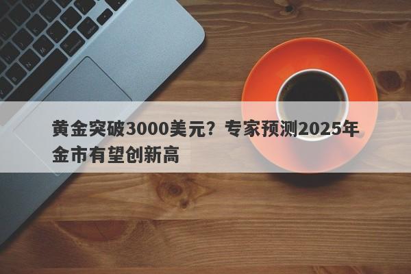 黄金突破3000美元？专家预测2025年金市有望创新高