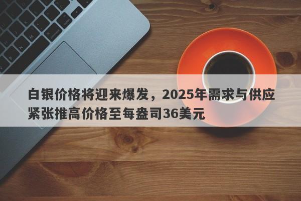 白银价格将迎来爆发，2025年需求与供应紧张推高价格至每盎司36美元