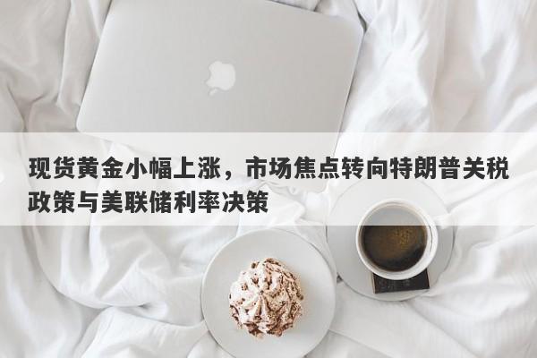 现货黄金小幅上涨，市场焦点转向特朗普关税政策与美联储利率决策