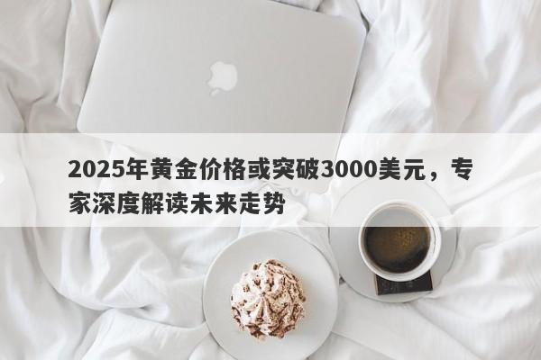 2025年黄金价格或突破3000美元，专家深度解读未来走势