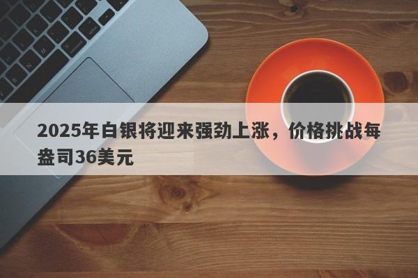 2025年白银将迎来强劲上涨，价格挑战每盎司36美元